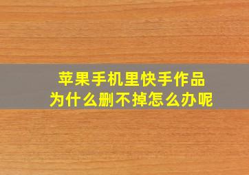 苹果手机里快手作品为什么删不掉怎么办呢