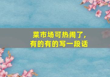 菜市场可热闹了,有的有的写一段话