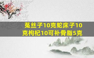 菟丝子10克蛇床子10克枸杞10可补骨脂5克