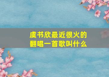 虞书欣最近很火的翻唱一首歌叫什么