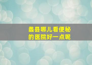 蠡县哪儿看便秘的医院好一点呢