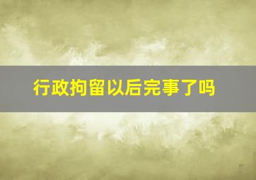 行政拘留以后完事了吗