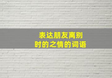 表达朋友离别时的之情的词语