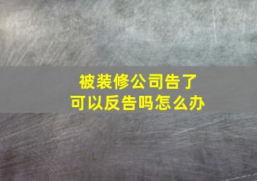 被装修公司告了可以反告吗怎么办