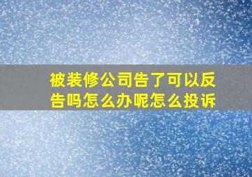 被装修公司告了可以反告吗怎么办呢怎么投诉