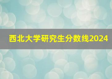 西北大学研究生分数线2024