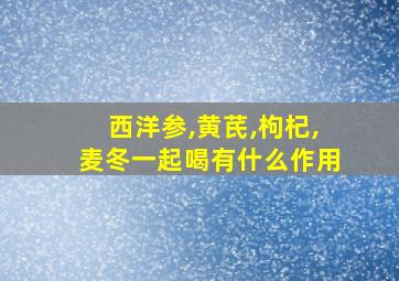 西洋参,黄芪,枸杞,麦冬一起喝有什么作用