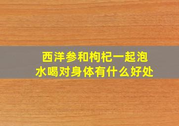 西洋参和枸杞一起泡水喝对身体有什么好处