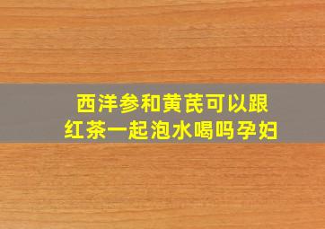 西洋参和黄芪可以跟红茶一起泡水喝吗孕妇