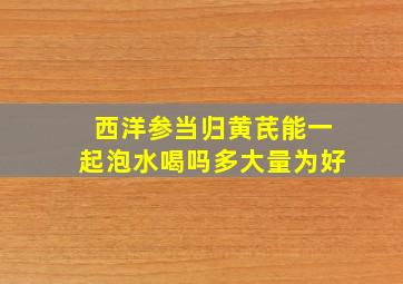 西洋参当归黄芪能一起泡水喝吗多大量为好