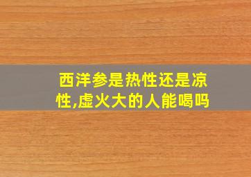 西洋参是热性还是凉性,虚火大的人能喝吗