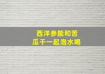 西洋参能和苦瓜干一起泡水喝