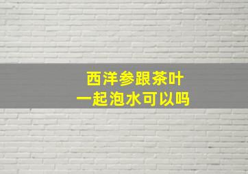 西洋参跟茶叶一起泡水可以吗