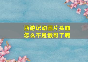 西游记动画片头曲怎么不是猴哥了呢