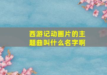 西游记动画片的主题曲叫什么名字啊