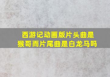 西游记动画版片头曲是猴哥而片尾曲是白龙马吗