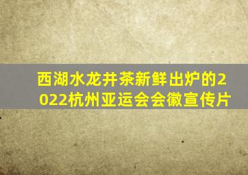 西湖水龙井茶新鲜出炉的2022杭州亚运会会徽宣传片