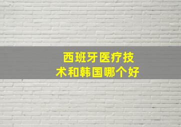 西班牙医疗技术和韩国哪个好