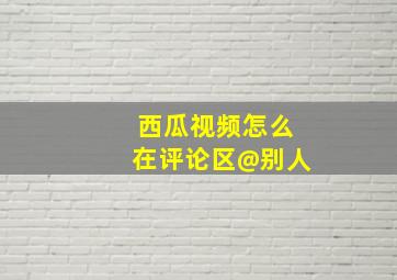 西瓜视频怎么在评论区@别人