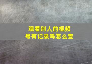 观看别人的视频号有记录吗怎么查