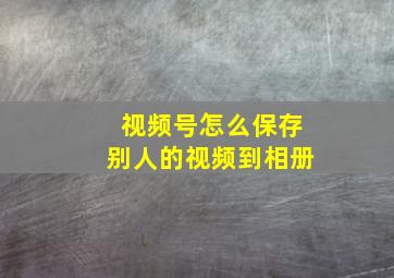 视频号怎么保存别人的视频到相册