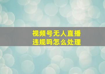 视频号无人直播违规吗怎么处理