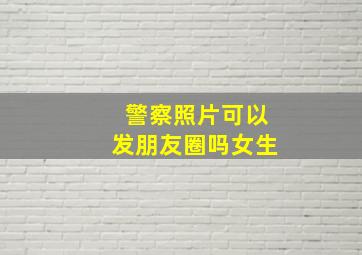 警察照片可以发朋友圈吗女生