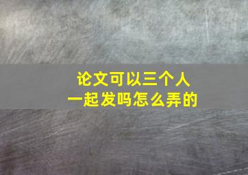 论文可以三个人一起发吗怎么弄的