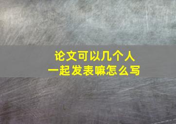 论文可以几个人一起发表嘛怎么写