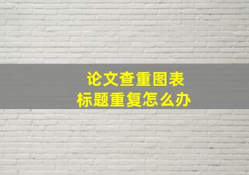 论文查重图表标题重复怎么办