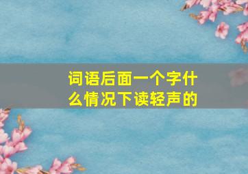 词语后面一个字什么情况下读轻声的