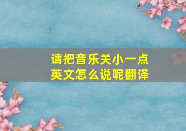 请把音乐关小一点英文怎么说呢翻译