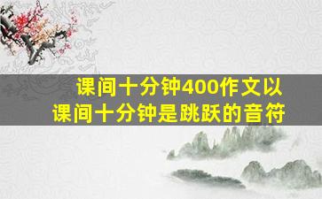 课间十分钟400作文以课间十分钟是跳跃的音符