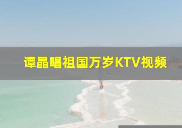 谭晶唱祖国万岁KTV视频