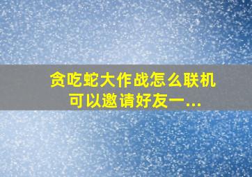 贪吃蛇大作战怎么联机可以邀请好友一...