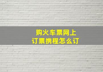 购火车票网上订票携程怎么订