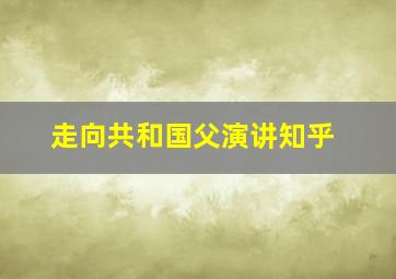 走向共和国父演讲知乎