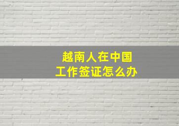 越南人在中国工作签证怎么办