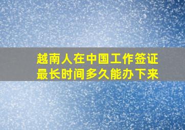 越南人在中国工作签证最长时间多久能办下来