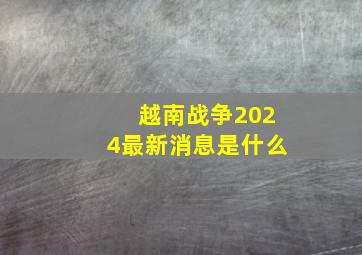 越南战争2024最新消息是什么