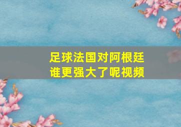 足球法国对阿根廷谁更强大了呢视频