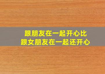 跟朋友在一起开心比跟女朋友在一起还开心