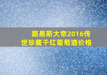 路易斯大帝2016传世珍藏干红葡萄酒价格