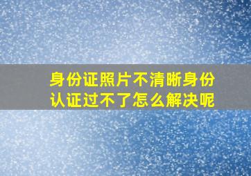 身份证照片不清晰身份认证过不了怎么解决呢