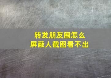 转发朋友圈怎么屏蔽人截图看不出