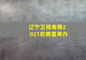 辽宁卫视春晚2021在哪里举办