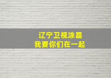 辽宁卫视涂磊我要你们在一起