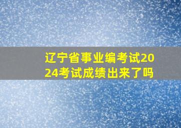 辽宁省事业编考试2024考试成绩出来了吗