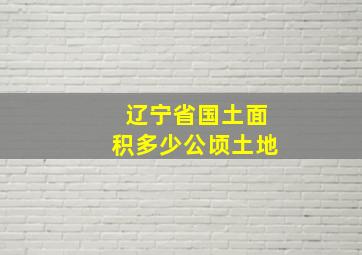 辽宁省国土面积多少公顷土地