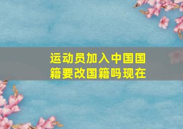 运动员加入中国国籍要改国籍吗现在